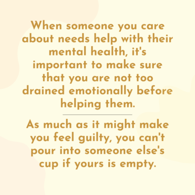 when someone you care about needs help with their mental health, it's important to make sure that you are not too emotionally drained before helping them. As much as it might make you feel guilty, you can't pour into someone else's cup if yours is empty.